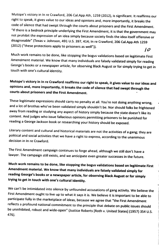 Mutope’s victory i In re Crawford, 206 Cal.App.dth, 1259 (2012),is significant. It reaffirms our fight 10 speak, it gives value to our ideas and opinions and, more importantly, it breaks the code of silence that had swept through the courts about prisoners and the First Amendment. “If there i a bedrock principle underlying the First Amendment, it is that the government may ot prohibit the expression of an idea simply because society finds the idea itslf offensive or disagreeable” (Texas v. Johnson, 491 U.S. 397, 414; I re Crawford, 206 Cal App.dth 1259 (2012) (“these protections apply to prisoners 35 well). 1o  Much work remains to be done, like stopping the bogus validations based on legitimate First Amendment material. We know that many individuals ae falsely validated simly for reading George’s books or a newspaper artcle, for observing Black August or for simply trying to getin touch with one’s cultural identity.  Mutope’s ictory i In re Crawford reafirms our right to speak, it gives value to our ideas and opinions and, moreimperandy i breaks th code of silence that had swept through the courts about prisoners and the Frst Amendment.  These legitimate expressions should carry no penalty atall, You’re not doing anything wrong, and a lotof brothas who’ve been validated simply shouldn’t be. Nor should folks be frightened away from reading or studying any aspect ofhistory simply because the state doesn’t ke its content. And judges who issue fallacious opinions permitting prisoners to be punished for reading a George Jackson book o researching your hstory should be exposed.  Literary content and cultural and historical materials are not the activities of a gang; they are political and social activities that we have a right (o express, according to the nanimous decision in In re Crawford,  The First Amendment campaign continues to forge ahead, although we still don’t have a fawyer. The campaign stll exists, and we anticipate even greater successes in the future.  Much work remains to be done, like stopping the bogus validations based on legitimate First Amendment material. We know that many individuals ae falsely validated simply for reading George’s books or a newspaper articl, for observing Black August or for simply trying to getin touch with one’s cultural identity.  We can’t be intimidated into silence by unfounded accusations of gang activity. We believe the First Amendment ought (o live up to what it says it s. We believe it is important to be able to participate fully in the marketplace of ideas, because we agree that “the First Amendment reflects 3 profound national commitment to the principle that debate on public isues should be uninhibited, robust and wide-open (lustice Roberts [Roth v. United States) (1957) 354 US. 476, 